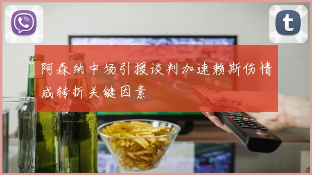 阿森纳中场引援谈判加速赖斯伤情成转折关键因素