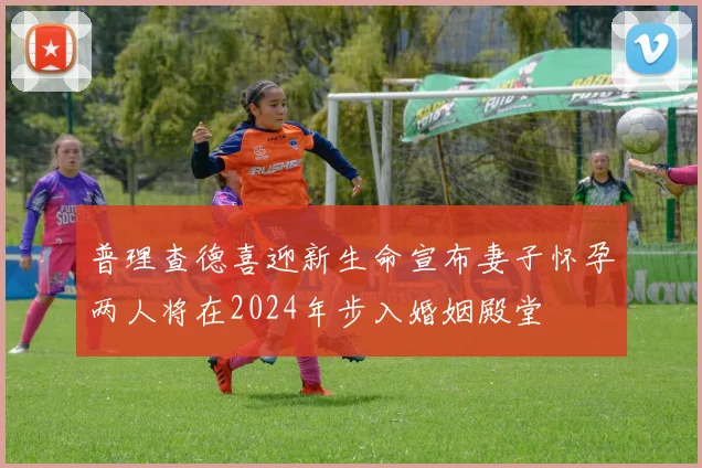 普理查德喜迎新生命宣布妻子怀孕两人将在2024年步入婚姻殿堂