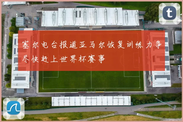 塞尔电台报道亚马尔恢复训练力争尽快赶上世界杯赛事