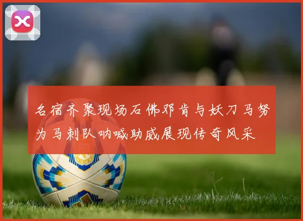 名宿齐聚现场石佛邓肯与妖刀马努为马刺队呐喊助威展现传奇风采