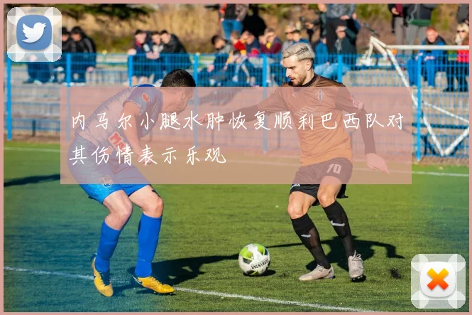 内马尔小腿水肿恢复顺利巴西队对其伤情表示乐观