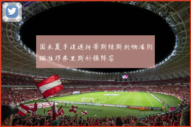 国米夏季追逐柯蒂斯琼斯利物浦则瞄准邓弗里斯补强阵容