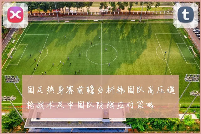 国足热身赛前瞻分析韩国队高压逼抢战术及中国队防线应对策略