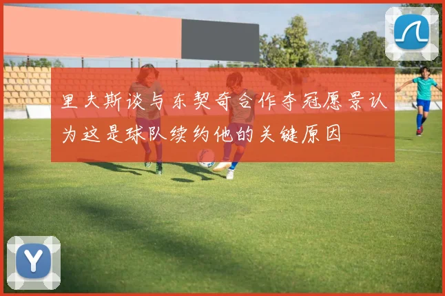 里夫斯谈与东契奇合作夺冠愿景认为这是球队续约他的关键原因