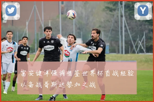 富安健洋强调借鉴世界杯首战经验以备战哥斯达黎加之战