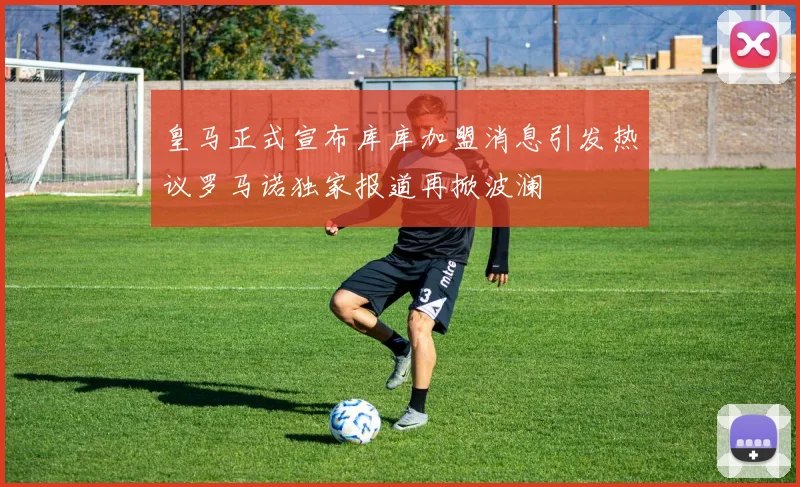 皇马正式宣布库库加盟消息引发热议罗马诺独家报道再掀波澜
