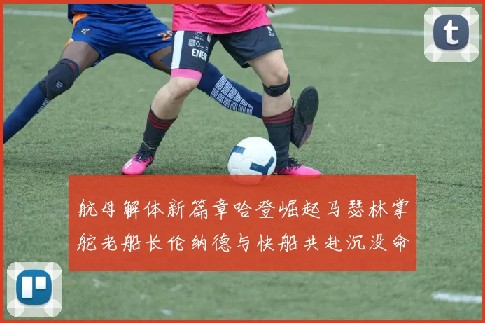 航母解体新篇章哈登崛起马瑟林掌舵老船长伦纳德与快船共赴沉没命运