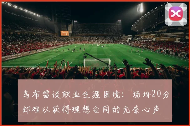 乌布雷谈职业生涯困境：场均20分却难以获得理想合同的无奈心声