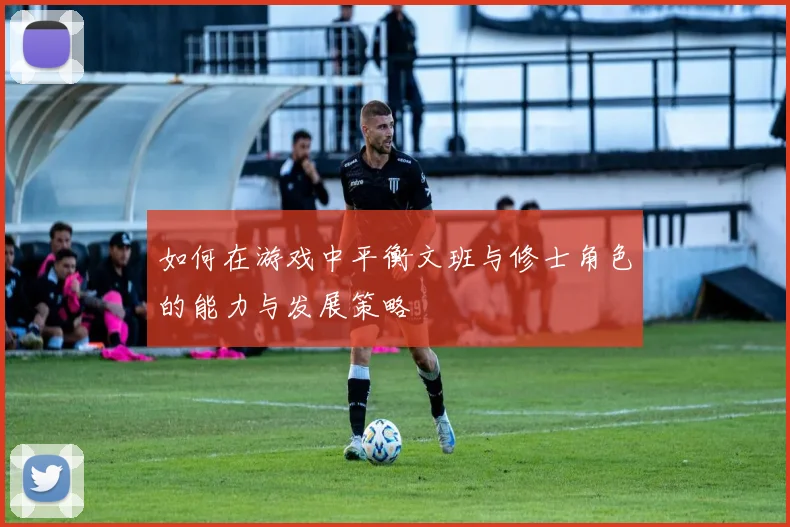 如何在游戏中平衡文班与修士角色的能力与发展策略