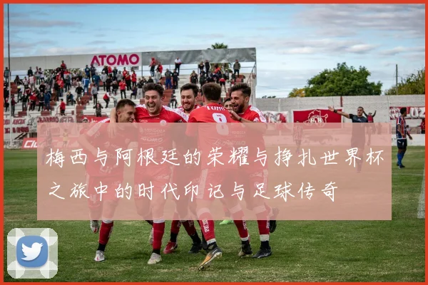 梅西与阿根廷的荣耀与挣扎世界杯之旅中的时代印记与足球传奇