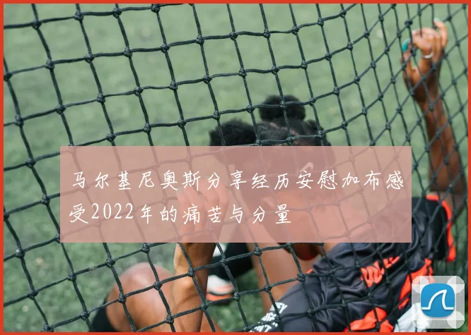 马尔基尼奥斯分享经历安慰加布感受2022年的痛苦与分量