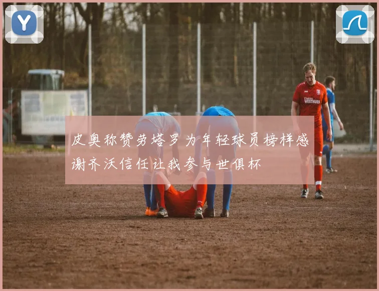 皮奥称赞劳塔罗为年轻球员榜样感谢齐沃信任让我参与世俱杯