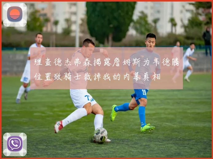 理查德杰弗森揭露詹姆斯为韦德腾位置致骑士裁掉我的内幕真相