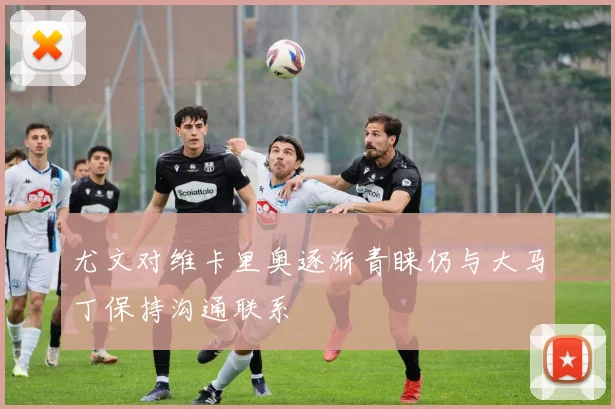 尤文对维卡里奥逐渐青睐仍与大马丁保持沟通联系