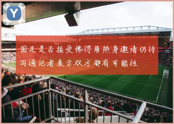 国足是否接受佛得角热身邀请仍待沟通记者表示双方都有可能性