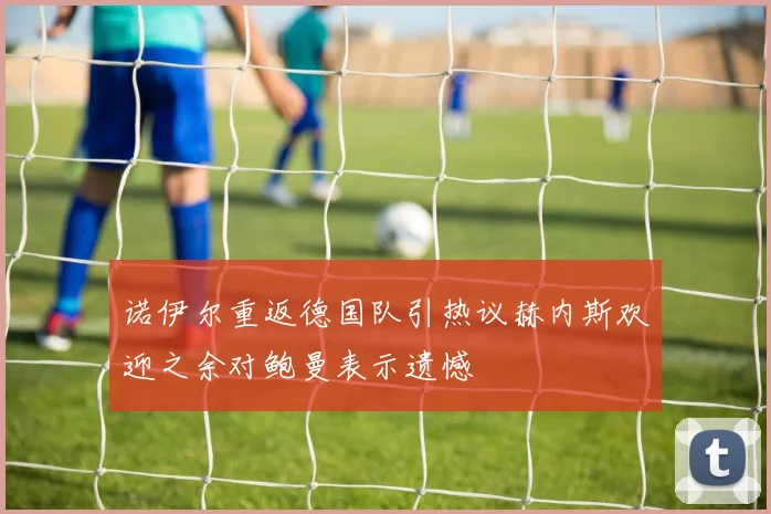 诺伊尔重返德国队引热议赫内斯欢迎之余对鲍曼表示遗憾