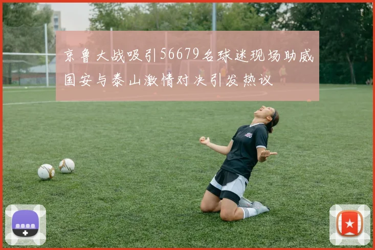 京鲁大战吸引56679名球迷现场助威国安与泰山激情对决引发热议