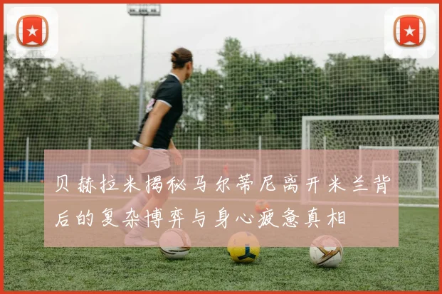 贝赫拉米揭秘马尔蒂尼离开米兰背后的复杂博弈与身心疲惫真相