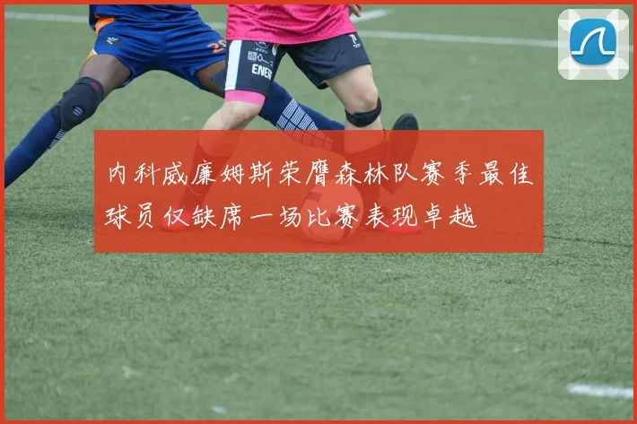 内科威廉姆斯荣膺森林队赛季最佳球员仅缺席一场比赛表现卓越