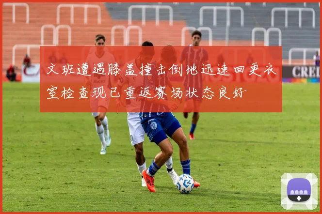 文班遭遇膝盖撞击倒地迅速回更衣室检查现已重返赛场状态良好