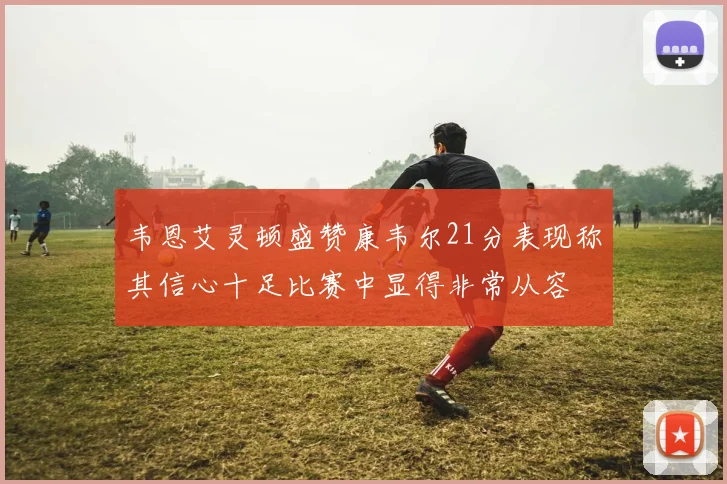 韦恩艾灵顿盛赞康韦尔21分表现称其信心十足比赛中显得非常从容