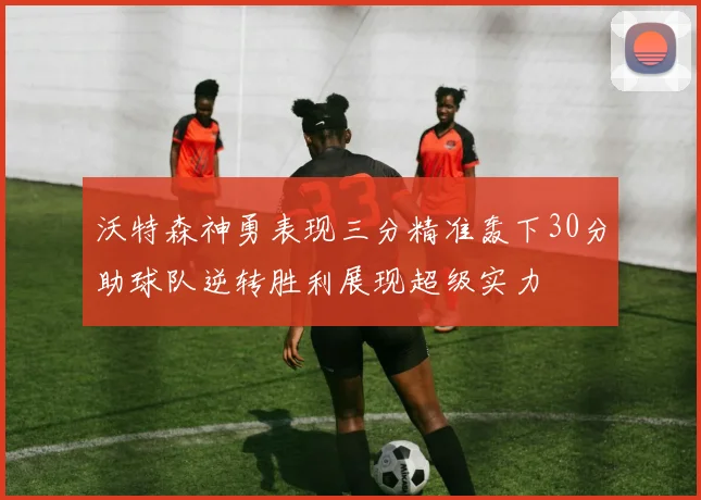 沃特森神勇表现三分精准轰下30分助球队逆转胜利展现超级实力