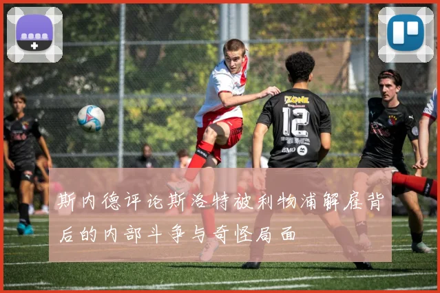 斯内德评论斯洛特被利物浦解雇背后的内部斗争与奇怪局面