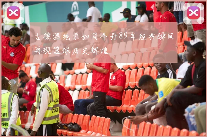 古德温绝杀如同乔丹89年经典瞬间再现篮球历史辉煌