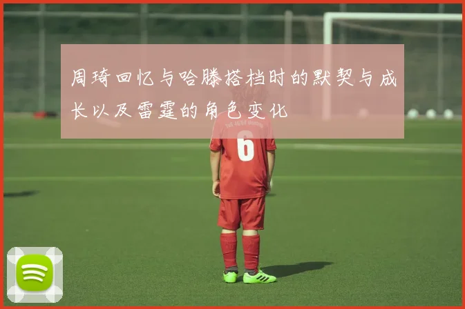 周琦回忆与哈滕搭档时的默契与成长以及雷霆的角色变化